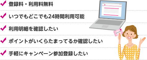 登録料・利用料無料 いつでもどこでも24時間利用可能 利用明細を確認したい ポイントがいくらたまってるか確認したい 手軽にキャンペーン参加登録したい